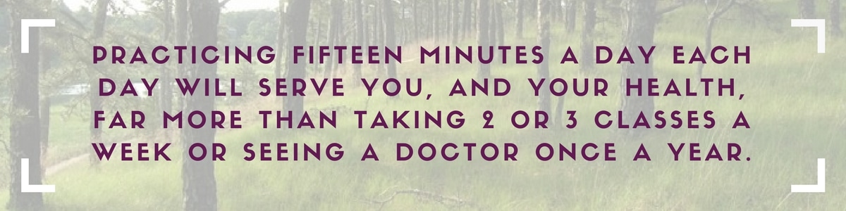 Practicing fifteen minutes a day each day will serve you, and your health, far more than taking 2 or 3 classes a week or seeing a doctor once a year.